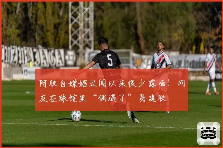 阿联自嫖娼丑闻以来很少露面!网友在球馆里“偶遇了”易建联