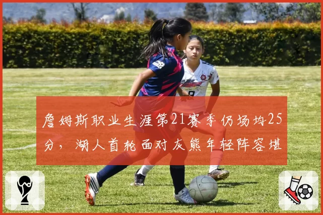 詹姆斯职业生涯第21赛季仍场均25分，湖人首轮面对灰熊年轻阵容堪忧