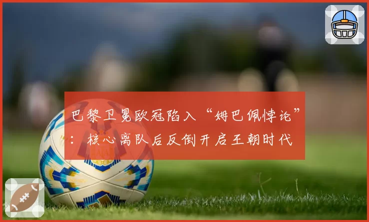 巴黎卫冕欧冠陷入“姆巴佩悖论”：核心离队后反倒开启王朝时代